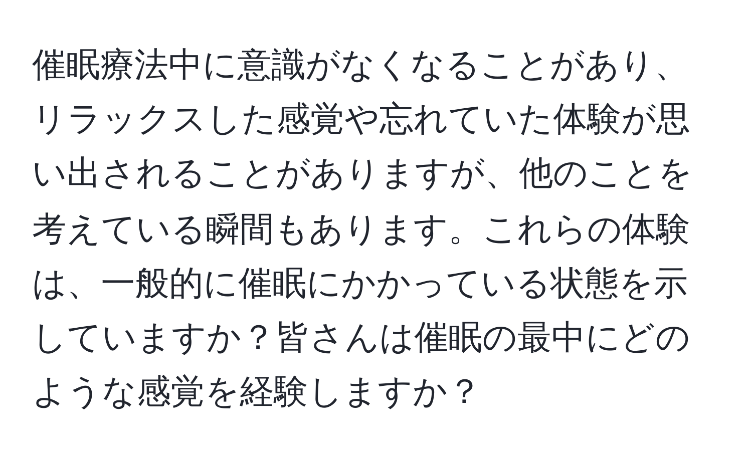 催眠療法中に意識がなくなることがあり、リラックスした感覚や忘れていた体験が思い出されることがありますが、他のことを考えている瞬間もあります。これらの体験は、一般的に催眠にかかっている状態を示していますか？皆さんは催眠の最中にどのような感覚を経験しますか？