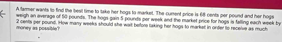 A farmer wants to find the best time to take her hogs to market. The current price is 68 cents per pound and her hogs 
weigh an average of 50 pounds. The hogs gain 5 pounds per week and the market price for hogs is falling each week by
2 cents per pound. How many weeks should she wait before taking her hogs to market in order to receive as much 
money as possible?