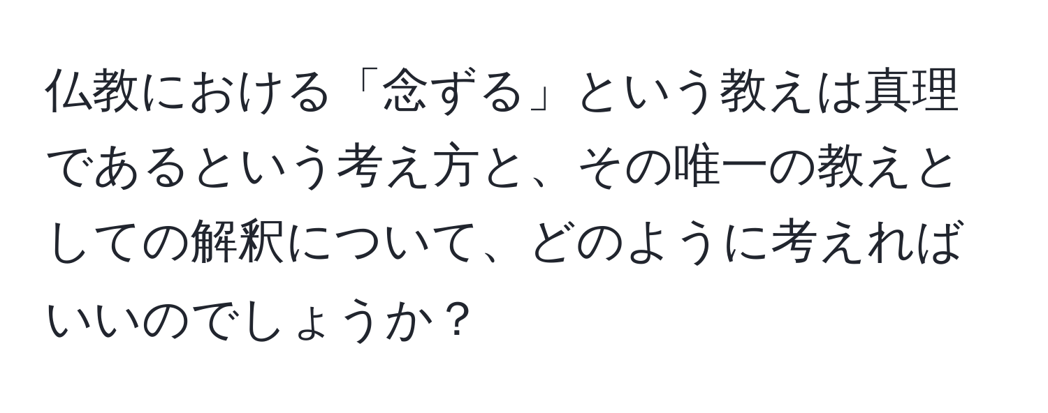 仏教における「念ずる」という教えは真理であるという考え方と、その唯一の教えとしての解釈について、どのように考えればいいのでしょうか？