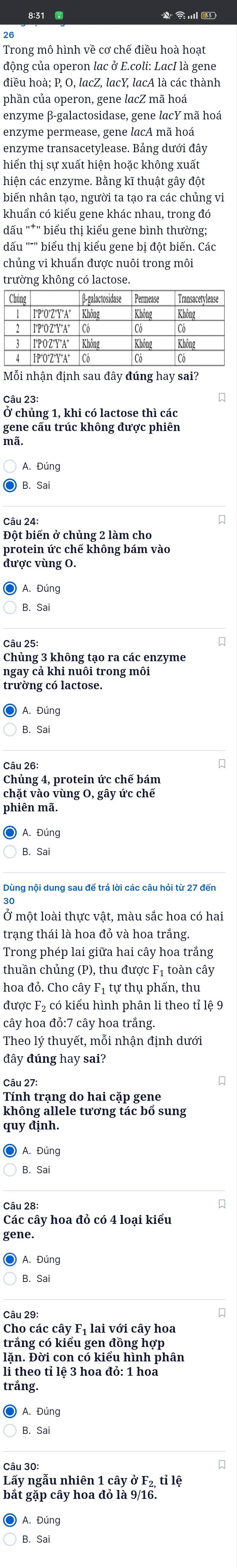 động của operon lac ở E.coli: LacI là gene
điều hoà; P, O, lacZ, lacY, lacA là các thành
phần của operon, gene lacZ mã hoá
enzyme β-galactosidase, gene lacY mã hoá
enzyme permease, gene lacA mã hoá
enzyme transacetylease. Bảng dưới đây
hiển thị sự xuất hiện hoặc không xuất
hiện các enzyme. Bằng kĩ thuật gây đột
biến nhân tạo, người ta tạo ra các chủng vi
khuẩn có kiểu gene khác nhau, trong đó
đấu "*" biểu thị kiểu gene bình thường;
dấu '''' biểu thị kiểu gene bị đột biển. Các
chủng vi khuẩn được nuôi trong môi
trường không có lactose.
Mỗi nhận định sau đây đúng hay sai?
Ở chủng 1, khi có lactose thì các
gene câu trúc không được phiên
mã.
Câu 24:
Đột biến ở chủng 2 làm cho
protein ức chế không bám vào
được vùng O.
Câu 25:
Chủng 3 không tạo ra các enzyme
ngay cả khi nuôi trong môi
trường có lactose.
B. Sa
Câu 26:
Chủng 4, protein ức chế bám
chặt vào vùng O, gây ức chế
phiên mã.
) A. Đúng
B. Sai
Dùng nội dung sau để trả lời các câu hỏi từ 27 đến
Ở một loài thực vật, màu sắc hoa có hai
Trong phép lai giữa hai cây hoa trắng
thuần chủng (P), thu được F₁ toàn cây
hoa đỏ. Cho cây F₁ tự thụ phấn, thu
được F₂ có kiểu hình phân li theo tỉ lệ 9
cây hoa đỏ:7 cây hoa trắng.
Theo lý thuyết, mỗi nhận định dưới
đây đúng hay sai?
Câu 27:
Tính trạng do hai cặp gene
không allele tương tác bổ sung
quy định
Các cây hoa đỏ có 4 loại kiểu
gene.
B. Sai
Câu 29:
Cho các cây Fị lai với cây hoa
trắng có kiểu gen đồng hợp
lặn. Đời con có kiểu hình phân
li theo tỉ lệ 3 hoa đỏ: 1 hoa
trắng.
Câu 30:
Lấy ngẫu nhiên 1 cây ở F₂, tỉ lệ
bắt gặp cây hoa đỏ là 9/16.