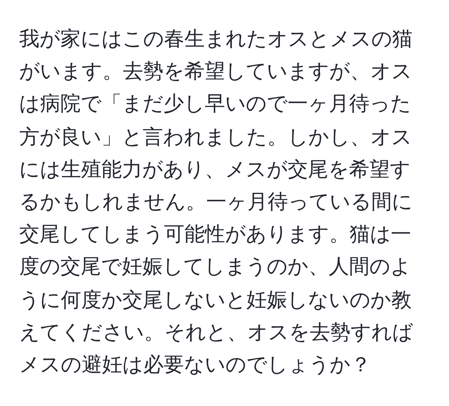 我が家にはこの春生まれたオスとメスの猫がいます。去勢を希望していますが、オスは病院で「まだ少し早いので一ヶ月待った方が良い」と言われました。しかし、オスには生殖能力があり、メスが交尾を希望するかもしれません。一ヶ月待っている間に交尾してしまう可能性があります。猫は一度の交尾で妊娠してしまうのか、人間のように何度か交尾しないと妊娠しないのか教えてください。それと、オスを去勢すればメスの避妊は必要ないのでしょうか？