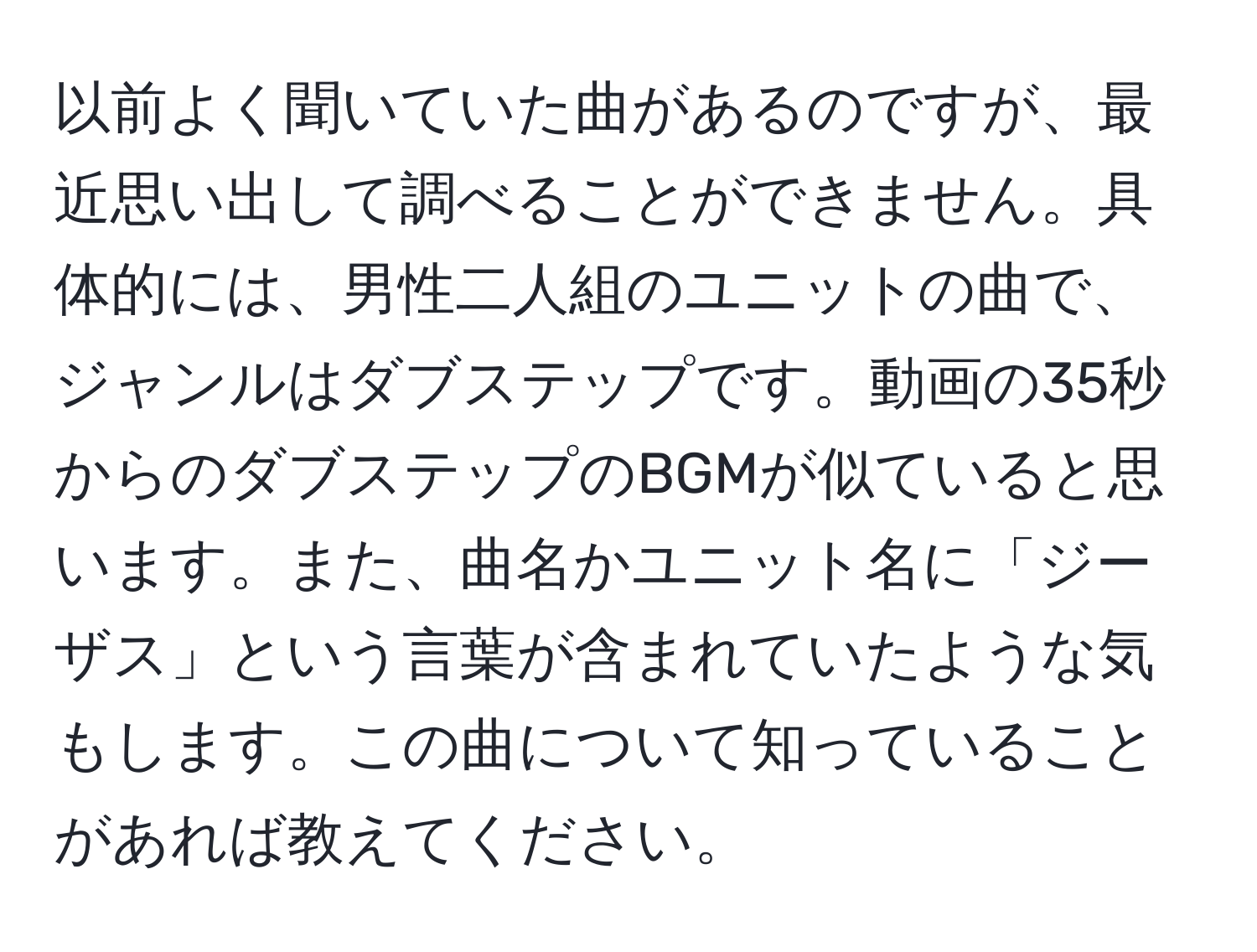 以前よく聞いていた曲があるのですが、最近思い出して調べることができません。具体的には、男性二人組のユニットの曲で、ジャンルはダブステップです。動画の35秒からのダブステップのBGMが似ていると思います。また、曲名かユニット名に「ジーザス」という言葉が含まれていたような気もします。この曲について知っていることがあれば教えてください。