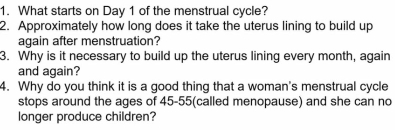 What starts on Day 1 of the menstrual cycle? 
2. Approximately how long does it take the uterus lining to build up 
again after menstruation? 
3. Why is it necessary to build up the uterus lining every month, again 
and again? 
4. Why do you think it is a good thing that a woman's menstrual cycle 
stops around the ages of 45 - 55 (called menopause) and she can no 
longer produce children?