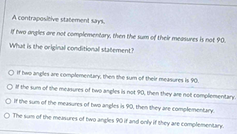 A contrapositive statement says,
If two angles are not complementary, then the sum of their measures is not 90.
What is the original conditional statement?
If two angles are complementary, then the sum of their measures is 90.
If the sum of the measures of two angles is not 90, then they are not complementary.
If the sum of the measures of two angles is 90, then they are complementary.
The sum of the measures of two angles 90 if and only if they are complementary.