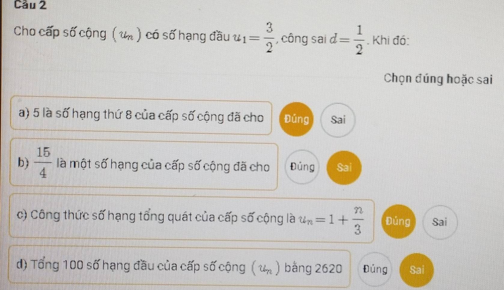 Cầu 2
Cho cấp số cộng ( u ) có số hạng đầu u_1= 3/2  , công sai d= 1/2 . Khi đó:
Chọn đúng hoặc sai
a) 5 là số hạng thứ 8 của cấp số cộng đã cho Đúng Sai
b)  15/4  là một số hạng của cấp số cộng đã cho Đúng Sai
c) Công thức số hạng tổng quát của cấp số cộng là u_n=1+ n/3  Đúng Sai
d) Tổng 100 số hạng đầu của cấp số cộng ( u. ) bằng 2620 Đúng Sai