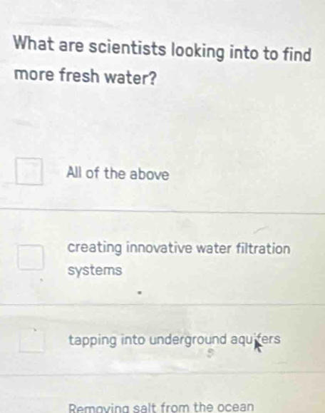 What are scientists looking into to find
more fresh water?
All of the above
creating innovative water filtration
systems
tapping into underground aquifers
Removing salt from the ocean