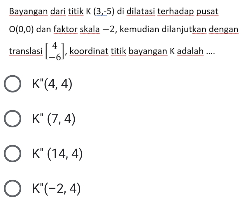 Bayangan dari titik K(3,-5) di dilatasi terhadap pusat
O(0,0) dan faktor skala −2, kemudian dilanjutkan dengan
translasi beginbmatrix 4 -6endbmatrix , koordinat titik bayangan K adalah ....
K''(4,4)
K''(7,4)
K''(14,4)
K''(-2,4)