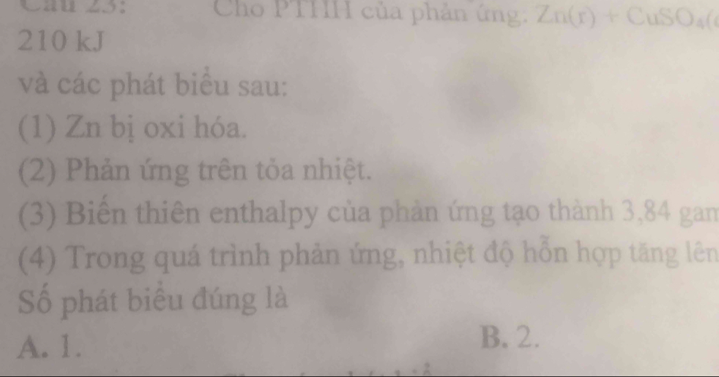 Cau z5： Cho PTHH của phản ứng: Zn(r)+CuSO_4(
210 kJ
và các phát biểu sau:
(1) Zn bị oxi hóa.
(2) Phản ứng trên tỏa nhiệt.
(3) Biến thiên enthalpy của phản ứng tạo thành 3,84 gam
(4) Trong quá trình phản ứng, nhiệt độ hỗn hợp tăng lên
Số phát biểu đúng là
A. 1.
B. 2.