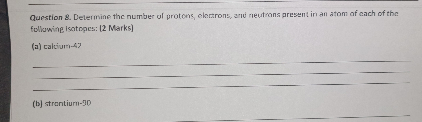 Determine the number of protons, electrons, and neutrons present in an atom of each of the 
following isotopes: (2 Marks) 
(a) calcium- 42
_ 
_ 
_ 
(b) strontium- 90