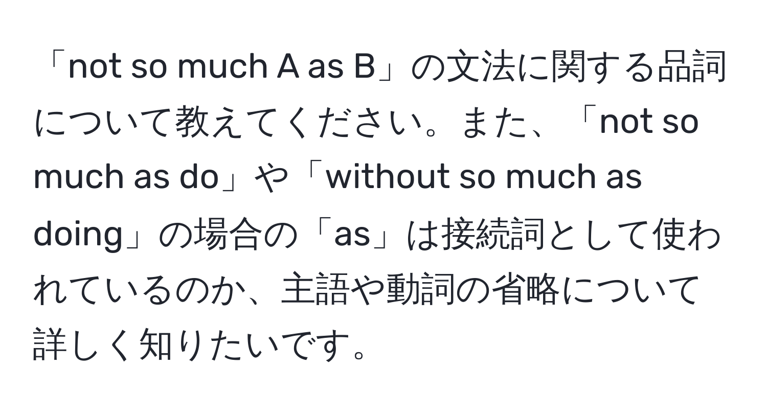 「not so much A as B」の文法に関する品詞について教えてください。また、「not so much as do」や「without so much as doing」の場合の「as」は接続詞として使われているのか、主語や動詞の省略について詳しく知りたいです。