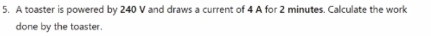 A toaster is powered by 240 V and draws a current of 4 A for 2 minutes. Calculate the work 
done by the toaster.