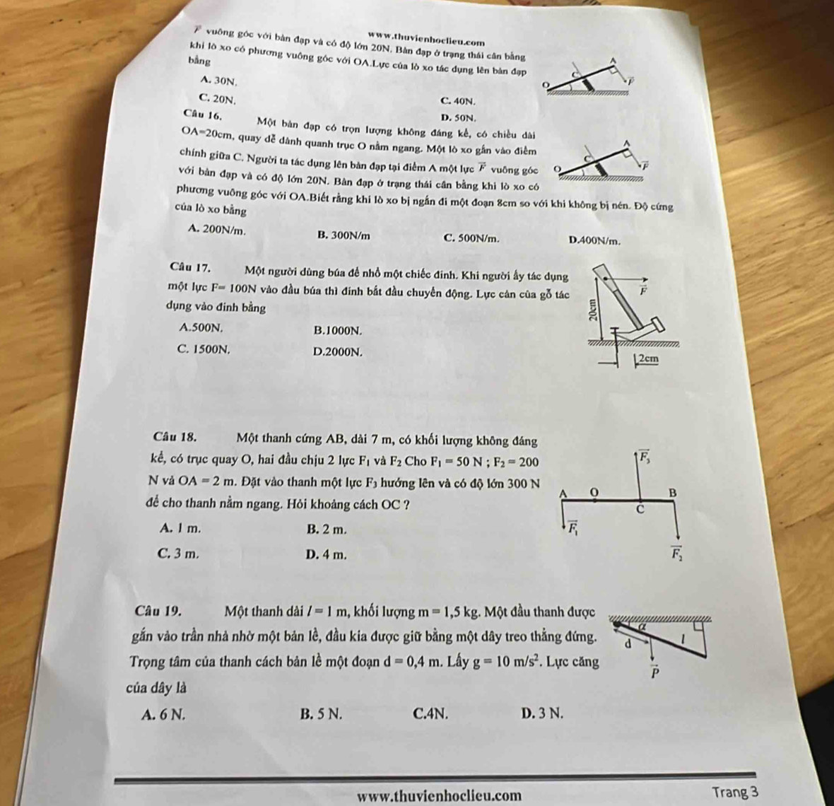 vuông góc với bàn đạp và có độ lớn 20N, Bàn đạp ở trạng thái cân bằng
bằng^(khi lô xo có phương vuông góc với OA.Lực của lò xo tác dụng lên bản đạp C
A. 30N.
o
C. 20N. C. 40N.
Câu 16.
D. 50N.
Một bàn đạp có trọn lượng không đáng kể, có chiều dài
OA=20cm, quay dễ dành quanh trục O nằm ngang. Một lò xo gần vào điểm
D
chính giữa C. Người ta tác dụng lên bản đạp tại điểm A một lực overline F) vuōng góc
với bàn đạp và có độ lớn 20N. Bàn đạp ở trạng thái cần bằng khi lò xo có
phương vuỡng góc với OA.Biết rằng khi lò xo bị ngắn đi một đoạn 8cm so với khi không bị nén. Độ cứng
của lò xo bằng
A. 200N/m. B. 300N/m C. 500N/m. D.400N/m.
Câu 17. Một người dùng búa đề nhồ một chiếc đinh. Khi người ấy tác dụng
một lực F=100N vào đầu búa thì đính bắt đầu chuyển động. Lực cán của gỗ tác F
dụng vào đinh bằng
A.500N. B.1000N. *
C. 1500N. D.2000N.
2cm
Câu 18. Một thanh cứng AB, dài 7 m, có khối lượng không đáng
kể, có trục quay O, hai đầu chịu 2 lực F_1 và F_2 Cho F_1=50N;F_2=200
N vả OA=2m.  Đặt vào thanh một lực F_3 hướng lên và có độ lớn 300 N
để cho thanh nằm ngang. Hỏi khoảng cách OC ?
A. l m. B. 2 m.
C. 3 m. D. 4 m.
Câu 19. Một thanh dài l=1m 1, khối lượng m=1,5kg;. Một đầu thanh được
a
gắần vào trần nhà nhờ một bản lề, đầu kia được giữ bằng một dây treo thẳng đứng. d 1
Trọng tâm của thanh cách bản lề một đoạn d=0,4m. Lây g=10m/s^2. Lực căng overline P
của dây là
A. 6 N. B. 5 N. C.4N. D. 3 N.
www.thuvienhoclieu.com Trang 3