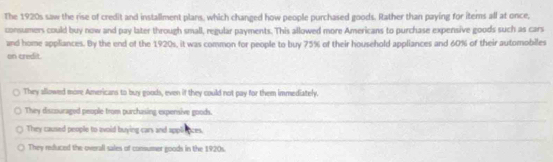 The 1920s saw the rise of credit and installment plans, which changed how people purchased goods. Rather than paying for iterns all at once,
consumers could buy now and pay later through small, regular payments. This allowed more Americans to purchase expensive goods such as cars
and home appliances. By the end of the 1920s, it was common for people to buy 75% of their household appliances and 60% of their automobiles
on credit.
They allowed more Americans to buy goods, even if they could not pay for them immediately.
They discouraged people from purchasing expensive goods.
They caused people to avoid buying cars and appliences.
They reduced the overall sales of consumer goods in the 1920s.