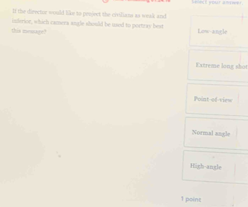 Select your answer
If the director would like to project the civilians as weak and
inferior, which camera angle should be used to portray best
this message? Low-angle
Extreme long shot
Point-of-view
Normal angle
High-angle
1 point