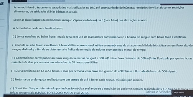 A hemodiálise é o tratamento terapêutico mais utilizados na DRC e é acompanhado de inúmeras restrições de vida tais como, restrições
alimentares, de atividades diárias básicas, e sociais.
Sobre as classificações da hemodiálise marque V (para verdadeiro) ou F (para falso) nas afirmações abaixo.
A hemodiálise pode ser classificada em
( ) Lenta, contínua ou baixo fluxo: Terapia feita com uso de dialisadores convencionais e a bomba de sangue com baixo fluxo e contínuo.
) Rápida ou alto fluxo: semelhante à hemodiálise convencional, utiliza-se membranas de alta permeabilidade hidráulica em um fluxo alto de
sangue dialisado, a fim de se obter um alto índice de remoção de solutos e um período menor de tempo.
( ) Convencional: corresponde ao fluxo sanguíneo menor ou igual a 300 ml/ min e fluxo dialisado de 500 ml/min. Realizada por quatro horas
durante três dias por semana em intervalos de 68 horas sem diálise.
 ) Diária: realizada de 1,5 a 2,5 horas, 6 dias por semana, com fluxo san-guíneo de 400ml/min e fluxo de dialisato de 500ml/min.
( ) Noturna ou prolongada: realizada com um tempo de até 8 horas cada sessão, três dias por semana.
( ) Domiciliar: Tempo determinado por indicação médica avaliando-se a condição do paciente, sessões realizada de 5 a 7 dias na somana m
folgas sequenciais. (MATOS; LOPES,2009; MATOS et al; 2010). Ativar o Windo