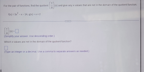 For the pair of functions, find the quotient ( f/g )(x) and give any x -values that are not in the domain of the quotient function.
f(x)=3x^2-x-14, g(x)=x+2
( f/g )(x)=□
(Simplify your answer. Use descending order.)
Which x -values are not in the domain of the quotient function?
(Type an integer or a decimal. Use a comma to separate answers as needed.)