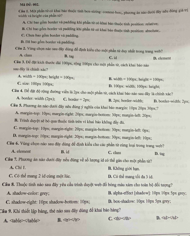 Mã Đề: 002.
Câu 1. Một phần tử có khai báo thuộc tính box-sizing: content-box;, phương án nào dưới đây nêu đúng giá trị
width và height của phần tử?
A. Chi bao gồm border và padding khi phần tử có khai báo thuộc tính position: relative;
B. Chỉ bao gồm border và padding khi phần tử có khai báo thuộc tính position: absolute;.
C. Chưa bao gồm border và padding.
D. Đã bao gồm border và padding,
Câu 2. Vùng chọn nào sau đây dùng đề định kiểu cho một phần tử duy nhất trong trang web?
A. class B. tag C. id D. element
Câu 3. Để đặt kích thước dài 100px, rộng 100px cho một phần tử, cách khai báo nào
sau đây là chính xác?
A. width =100 0px; height =100px; B. width =100px; height =100px;
C. size: 100px 100px; D. 100px: width; 100px: height;
Câu 4. Đề đặt độ rộng đường viền là 2px cho một phần tử, cách khai báo nào sau đây là chính xác?
A. border: width (2px); C. border =2px; B. 2px; border-width; D. border-width: 2px;
Câu 5. Phương án nào dưới đây nêu đúng ý nghĩa của khai báo margin: 10px 20px 30px;?
A. margin-top: 10px; margin-right: 20px; margin-bottom: 30px; margin-left: 20px;
B. Trình duyệt sẽ bỏ qua thuộc tính trên vì khai báo không đầy đủ.
C. margin-top: 10px; margin-right: 20px; margin-bottom: 30px; margin-left: 0px;
D. margin-top: 10px; margin-right: 20px; margin-bottom: 30px; margin-left: 10px;
Câu 6. Vùng chọn nào sau đây dùng để định kiểu cho các phần tử cùng loại trong trang web?
A. element B. id C. class D. tag
Câu 7. Phương án nào dưới đây nếu đúng về số lượng id có thể gán cho một phần tử?
A. Chi 1. B. Không giới hạn.
C. Có thể mang 2 id cùng một lúc. D. Có thể mang tối đa 3 id.
Câu 8. Thuộc tính nào sau đây yêu cầu trình duyệt web đổ bóng màu xám cho toàn bộ đối tượng?
A. shadow-color: grey; B. alpha-effect [shadow]: 10px 10px 5px grey;
C. shadow-right: 10px shadow-bottom: 10px; D. box-shadow: 10px 10px 5px grey;
Câu 9. Khi thiết lập bảng, thẻ nào sau đây dùng đề khai báo hàng?
A. B. C. < <tex>th>vth D.