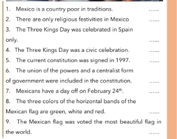 Mexico is a country poor in traditions. 
_ 
2. There are only religious festivities in Mexico 
_ 
3. The Three Kings Day was celebrated in Spain 
only. 
_ 
4. The Three Kings Day was a civic celebration. 
_ 
5. The current constitution was signed in 1997. 
_ 
6. The union of the powers and a centralist form 
of government were included in the constitution. 
_ 
7. Mexicans have a day off on February 24^(th). 
_ 
8. The three colors of the horizontal bands of the 
Mexican flag are green, white and red. 
_ 
9. The Mexican flag was voted the most beautiful flag in 
the world. 
_