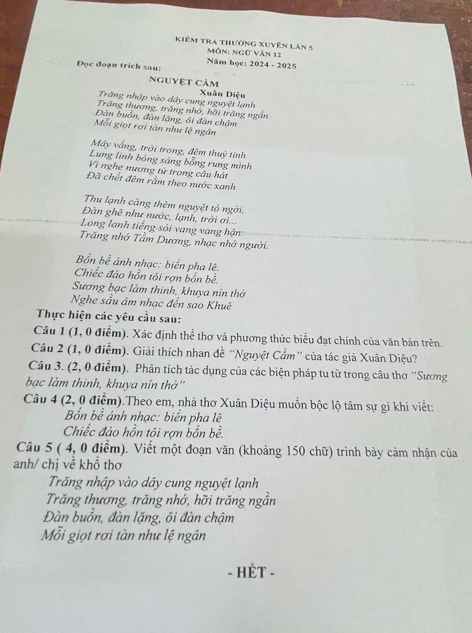 kiêm tra thường xuyên lản 5
môn: ngữ văn 12
Năm học: 2024 - 2025
Đọc đoạn trích sau:
nguyệt cảm
Xuân Diệu
Trăng nhập vào dây cung nguyệt lạnh
Trăng thương, trăng nhớ, hỡi trăng ngẫn
Đàn buồn, đàn lặng, ôi đàn chậm
Mỗi giọt rơi tàn như lệ ngân
Mây vắng, trời trong, đêm thuỷ tinh
Lung linh bóng sáng bỗng rung mình
Vì nghe nương tử trong cầu hát
Đã chết đêm rằm theo nước xanh
Thu lạnh càng thêm nguyệt tỏ ngời,
Đàn ghê như nước, lạnh, trời ơi...
Long lanh tiếng sỏi vang vang hận:
Trăng nhớ Tầm Dương, nhạc nhớ người.
Bốn bề ánh nhạc: biển pha lê.
Chiếc đảo hồn tôi rợn bốn bề.
Sương bạc làm thinh, khuya nín thờ
Nghe sầu âm nhạc đến sao Khuê
Thực hiện các yêu cầu sau:
Câu 1 (1, 0 điểm). Xác định thể thơ và phương thức biểu đạt chính của văn bản trên.
Câu 2 (1, 0 điểm). Giải thích nhan đề “Nguyệt Cầm” của tác giả Xuân Diệu?
Câu 3. (2, 0 điểm). Phân tích tác dụng của các biện pháp tu từ trong câu thơ “Sương
bạc làm thinh, khuya nín thờ''
Câu 4 (2, 0 điểm).Theo em, nhà thơ Xuân Diệu muốn bộc lộ tâm sự gì khi viết:
Bốn bề ánh nhạc: biển pha lê
Chiếc đảo hồn tôi rợn bốn bề.
Câu 5 ( 4, 0 điểm). Viết một đoạn văn (khoảng 150 chữ) trình bày cảm nhận của
anh/ chị về khổ thơ
Trăng nhập vào dây cung nguyệt lạnh
Trăng thương, trăng nhớ, hỡi trăng ngần
Đàn buồn, đàn lặng, ôi đàn chậm
ỗi giọt rơi tàn như lệ ngân
- HÊT -