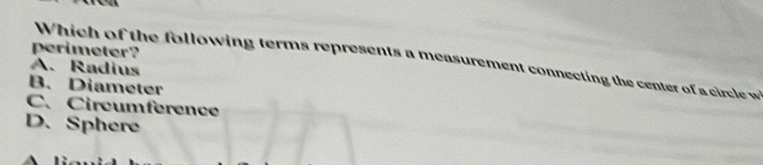 perimeter?
Which of the following terms represents a measurement connecting the center of a circle w
A. Radius
B. Diameter
C、 Circumference
D. Sphere