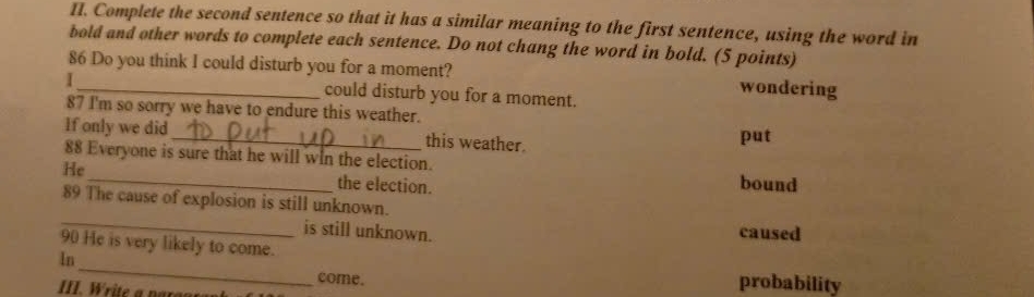 Complete the second sentence so that it has a similar meaning to the first sentence, using the word in
bold and other words to complete each sentence. Do not chang the word in bold. (5 points)
86 Do you think I could disturb you for a moment? wondering
I_ could disturb you for a moment.
87 I'm so sorry we have to endure this weather.
If only we did _this weather. put
_
88 Everyone is sure that he will wIn the election.
He
the election.
bound
_
89 The cause of explosion is still unknown.
is still unknown. caused
90 He is very likely to come.
_
ln
come. probability
III. Write a pargor