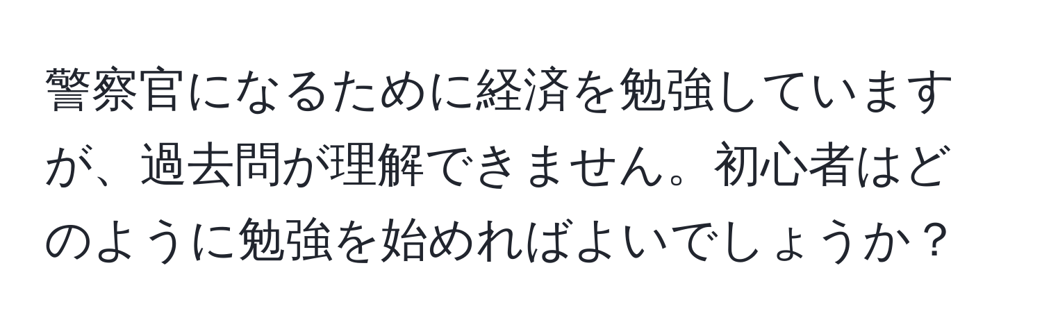 警察官になるために経済を勉強していますが、過去問が理解できません。初心者はどのように勉強を始めればよいでしょうか？