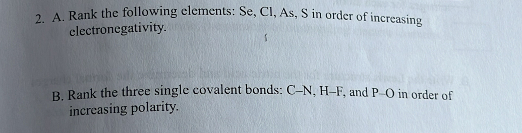 Rank the following elements: Se, Cl, As, S in order of increasing 
electronegativity. 
B. Rank the three single covalent bonds: C-N, H-F, and P-O in order of 
increasing polarity.