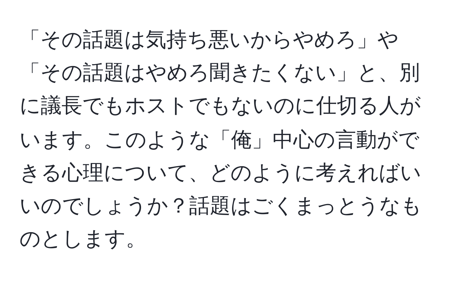 「その話題は気持ち悪いからやめろ」や「その話題はやめろ聞きたくない」と、別に議長でもホストでもないのに仕切る人がいます。このような「俺」中心の言動ができる心理について、どのように考えればいいのでしょうか？話題はごくまっとうなものとします。