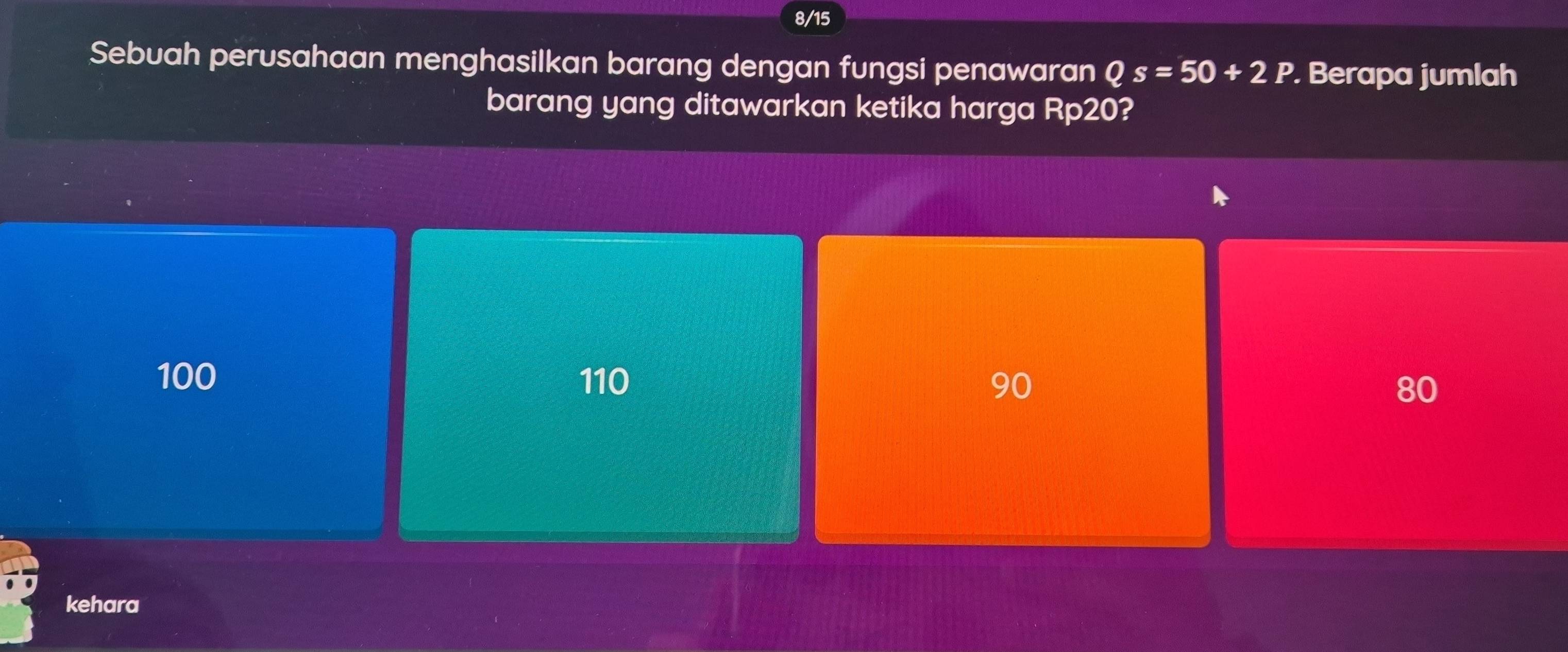 8/15
Sebuah perusahaan menghasilkan barang dengan fungsi penawaran Qs=50+2P. Berapa jumlah
barang yang ditawarkan ketika harga Rp20?
100 110 90 80
kehara