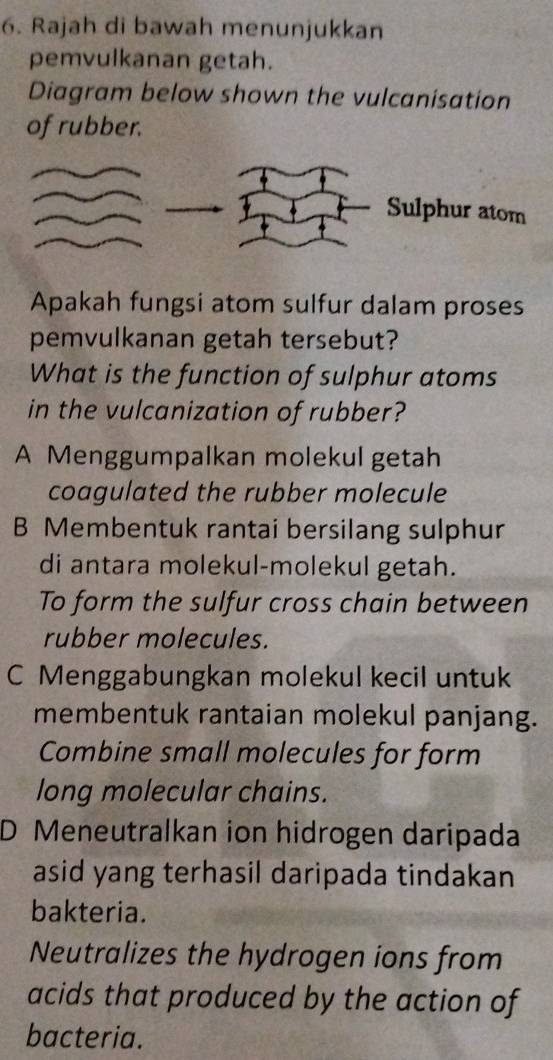 Rajah di bawah menunjukkan
pemvulkanan getah.
Diagram below shown the vulcanisation
of rubber.
Sulphur atom
Apakah fungsi atom sulfur dalam proses
pemvulkanan getah tersebut?
What is the function of sulphur atoms
in the vulcanization of rubber?
A Menggumpalkan molekul getah
coagulated the rubber molecule
B Membentuk rantai bersilang sulphur
di antara molekul-molekul getah.
To form the sulfur cross chain between
rubber molecules.
C Menggabungkan molekul kecil untuk
membentuk rantaian molekul panjang.
Combine small molecules for form
long molecular chains.
D Meneutralkan ion hidrogen daripada
asid yang terhasil daripada tindakan
bakteria.
Neutralizes the hydrogen ions from
acids that produced by the action of
bacteria.