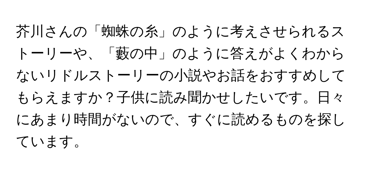 芥川さんの「蜘蛛の糸」のように考えさせられるストーリーや、「藪の中」のように答えがよくわからないリドルストーリーの小説やお話をおすすめしてもらえますか？子供に読み聞かせしたいです。日々にあまり時間がないので、すぐに読めるものを探しています。