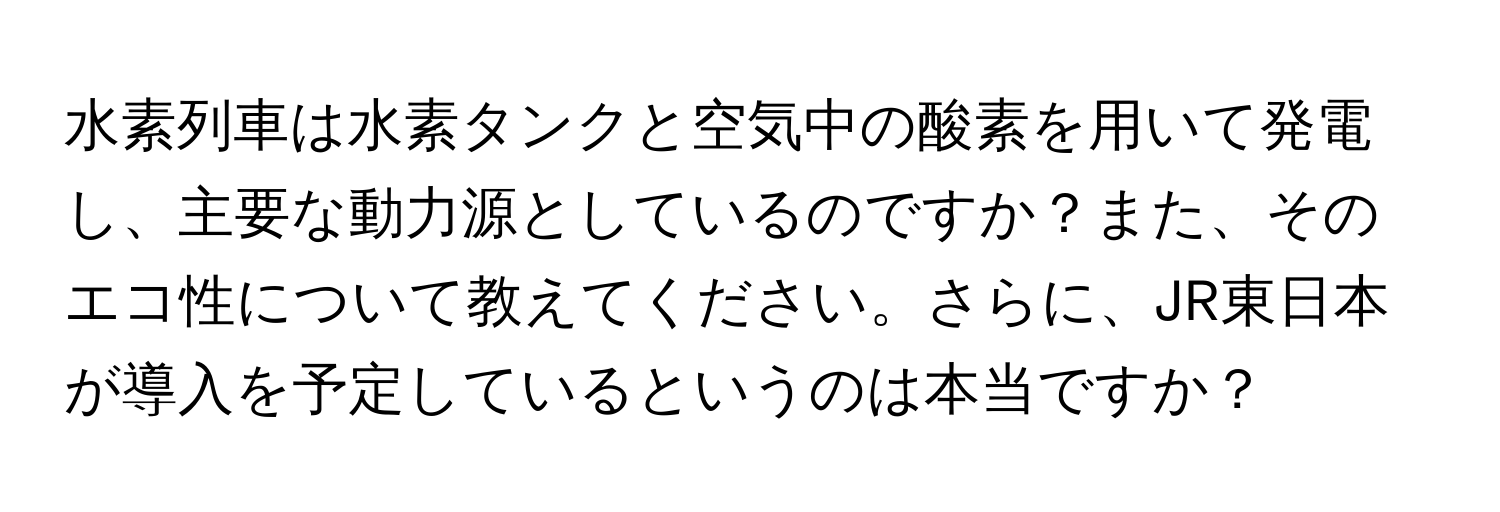 水素列車は水素タンクと空気中の酸素を用いて発電し、主要な動力源としているのですか？また、そのエコ性について教えてください。さらに、JR東日本が導入を予定しているというのは本当ですか？