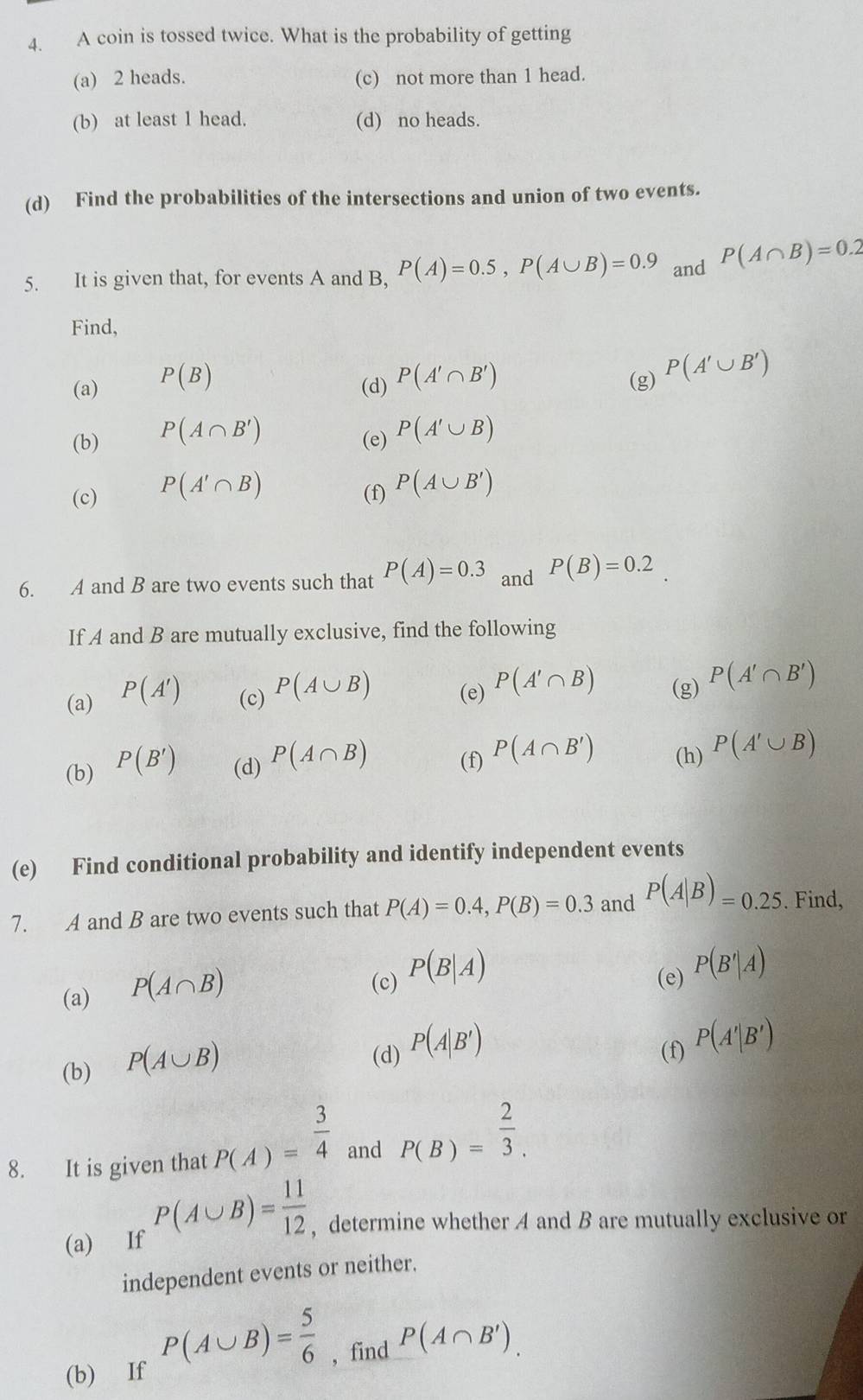 A coin is tossed twice. What is the probability of getting
(a) 2 heads. (c) not more than 1 head.
(b) at least 1 head. (d) no heads.
(d) Find the probabilities of the intersections and union of two events.
5. It is given that, for events A and B, P(A)=0.5,P(A∪ B)=0.9 and P(A∩ B)=0.2
Find,
(a) P(B) (g) P(A'∪ B')
(d) P(A'∩ B')
(b) P(A∩ B')
(e) P(A'∪ B)
(c) P(A'∩ B)
(f) P(A∪ B')
6. A and B are two events such that P(A)=0.3 and P(B)=0.2
If A and B are mutually exclusive, find the following
(a) P(A') (c) P(A∪ B) (e) P(A'∩ B) (g) P(A'∩ B')
(b) P(B') (d) P(A∩ B) P(A∩ B') (h) P(A'∪ B)
(f)
(e) Find conditional probability and identify independent events
7. A and B are two events such that P(A)=0.4,P(B)=0.3 and P(A|B)=0.25. Find,
(a) P(A∩ B)
(c) P(B|A)
(e) P(B'|A)
(b) P(A∪ B)
(d) P(A|B')
(f) P(A'|B')
8. It is given that P(A)= 3/4  and P(B)= 2/3 .
(a) If P(A∪ B)= 11/12  , determine whether A and B are mutually exclusive or
independent events or neither.
P(A∪ B)= 5/6  , find P(A∩ B').
(b) If