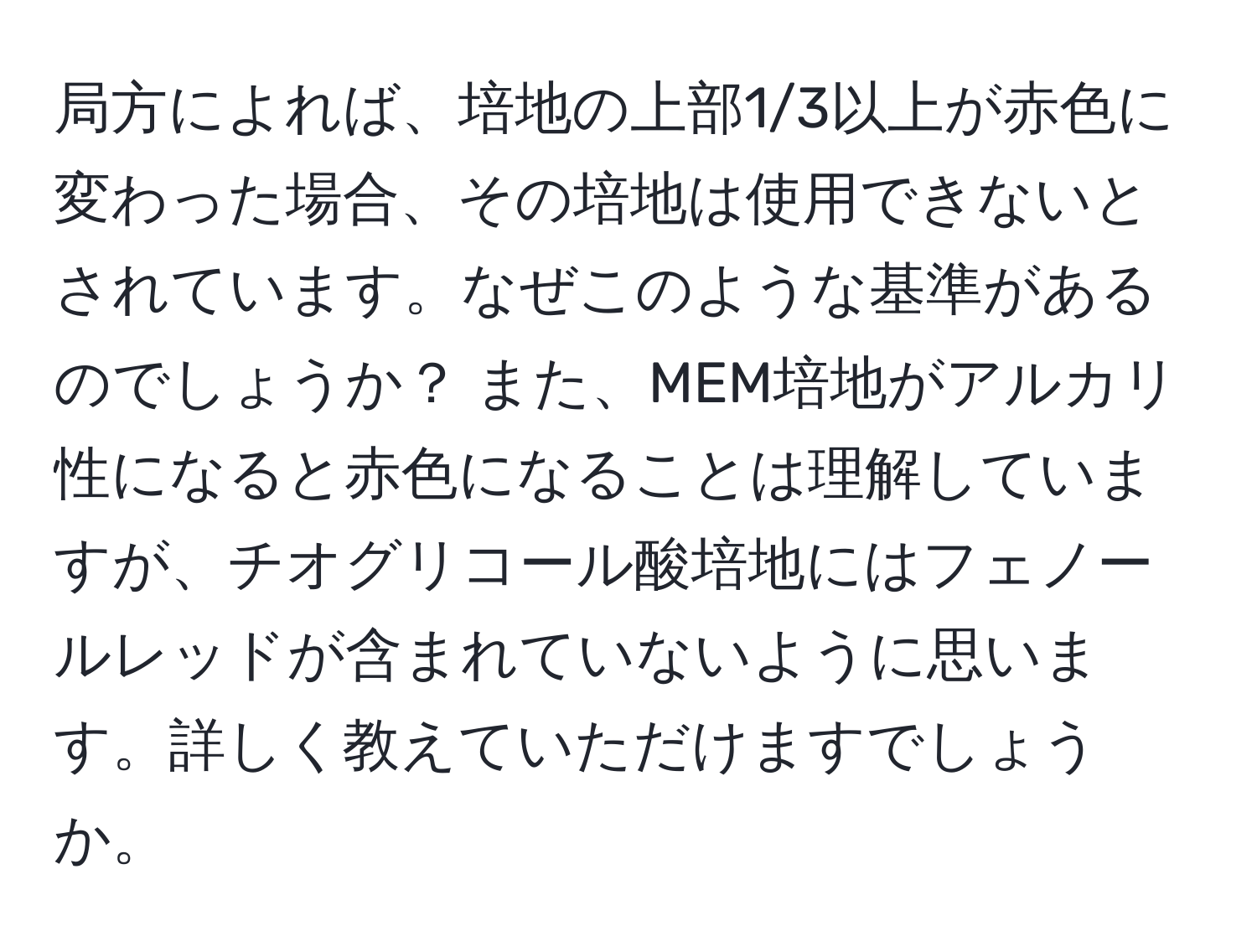 局方によれば、培地の上部1/3以上が赤色に変わった場合、その培地は使用できないとされています。なぜこのような基準があるのでしょうか？ また、MEM培地がアルカリ性になると赤色になることは理解していますが、チオグリコール酸培地にはフェノールレッドが含まれていないように思います。詳しく教えていただけますでしょうか。