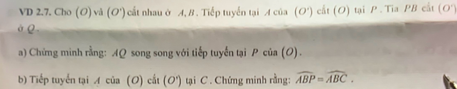 VD 2.7. Cho (O) và (O') ) cất nhau ở A, B . Tiếp tuyến tại Acia(O') cất (O) tại P. Tia PB cất (O')
ở Q. 
a) Chứng minh rằng: AQ song song với tiếp tuyến tại Pcia(O). 
b) Tiếp tuyển tại Acia(O)cit(O') tại C. Chứng minh rằng: widehat ABP=widehat ABC.