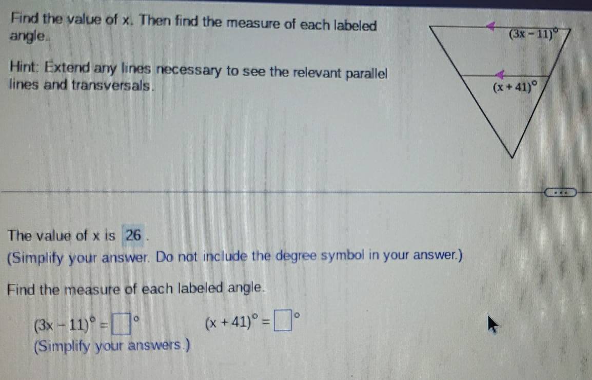 Find the value of x. Then find the measure of each labeled
angle. 
Hint: Extend any lines necessary to see the relevant parallel
lines and transversals. 
The value of x is 26 .
(Simplify your answer. Do not include the degree symbol in your answer.)
Find the measure of each labeled angle.
(3x-11)^circ =□°
(x+41)^circ =□°
(Simplify your answers.)