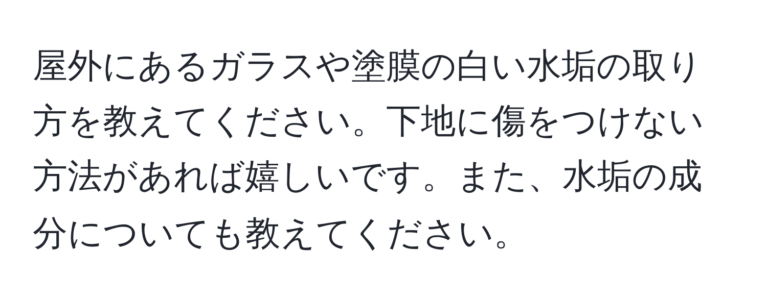 屋外にあるガラスや塗膜の白い水垢の取り方を教えてください。下地に傷をつけない方法があれば嬉しいです。また、水垢の成分についても教えてください。