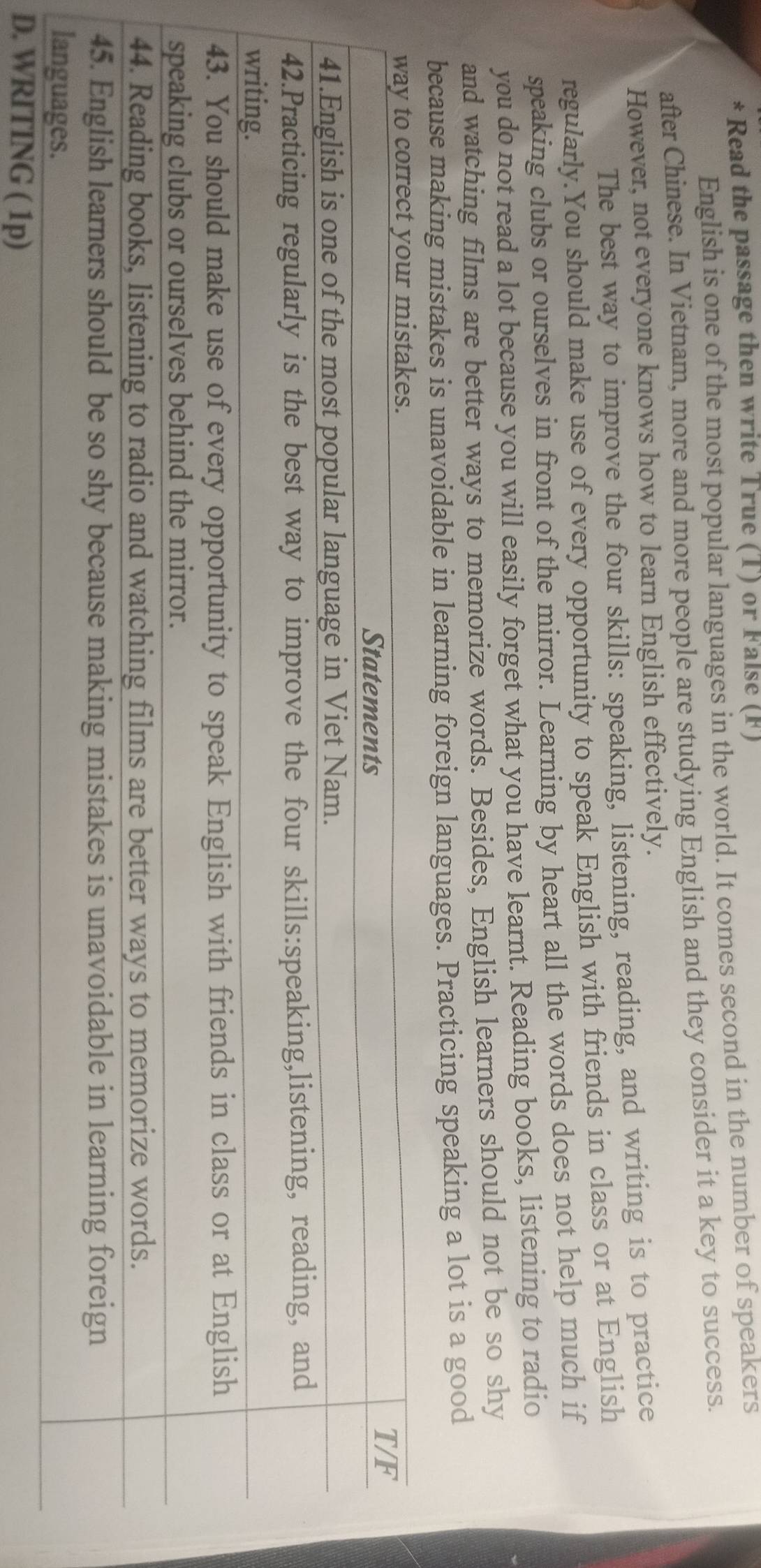 Read the passage then write True (T) or False (F) 
English is one of the most popular languages in the world. It comes second in the number of speakers 
after Chinese. In Vietnam, more and more people are studying English and they consider it a key to success. 
However, not everyone knows how to learn English effectively. 
The best way to improve the four skills: speaking, listening, reading, and writing is to practice 
regularly.You should make use of every opportunity to speak English with friends in class or at English 
speaking clubs or ourselves in front of the mirror. Learning by heart all the words does not help much if 
you do not read a lot because you will easily forget what you have learnt. Reading books, listening to radio 
and watching films are better ways to memorize words. Besides, English learners should not be so shy 
because making mistakes is unavoidable in learning foreign languages. Practicing speaking a lot is a good 
DITING ( 1p)