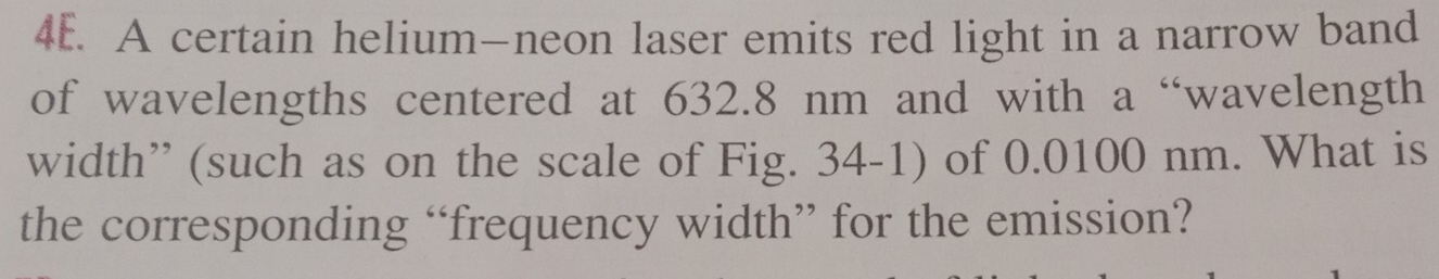 A certain helium—neon laser emits red light in a narrow band 
of wavelengths centered at 632.8 nm and with a “wavelength 
width” (such as on the scale of Fig. 34-1) of 0.0100 nm. What is 
the corresponding “frequency width” for the emission?