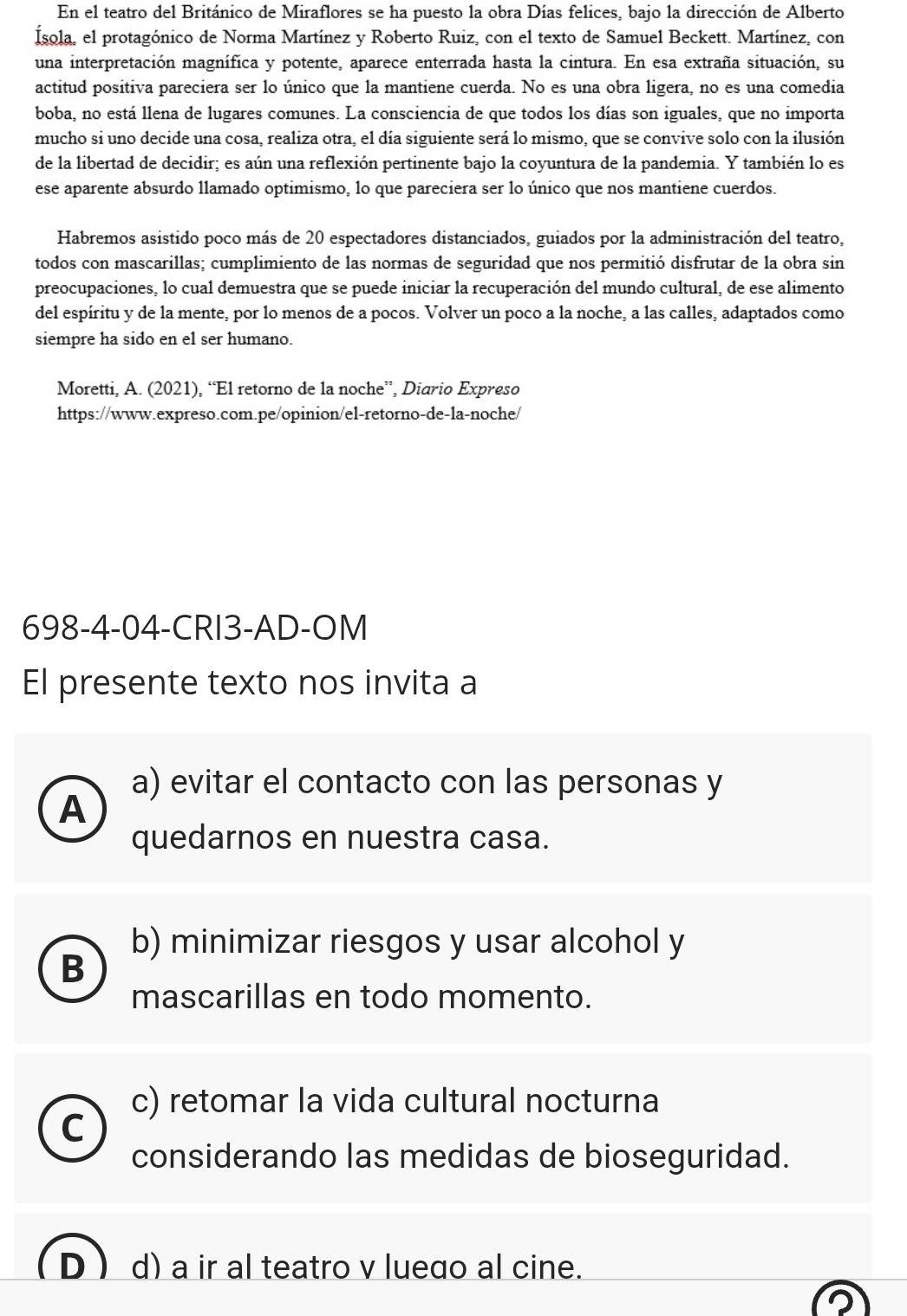 En el teatro del Británico de Miraflores se ha puesto la obra Días felices, bajo la dirección de Alberto
Ísola, el protagónico de Norma Martínez y Roberto Ruiz, con el texto de Samuel Beckett. Martínez, con
una interpretación magnífica y potente, aparece enterrada hasta la cintura. En esa extraña situación, su
actitud positiva pareciera ser lo único que la mantiene cuerda. No es una obra ligera, no es una comedia
boba, no está llena de lugares comunes. La consciencia de que todos los días son iguales, que no importa
mucho si uno decide una cosa, realiza otra, el día siguiente será lo mismo, que se convive solo con la ilusión
de la libertad de decidir; es aún una reflexión pertinente bajo la coyuntura de la pandemia. Y también lo es
ese aparente absurdo llamado optimismo, lo que pareciera ser lo único que nos mantiene cuerdos.
Habremos asistido poco más de 20 espectadores distanciados, guiados por la administración del teatro,
todos con mascarillas; cumplimiento de las normas de seguridad que nos permitió disfrutar de la obra sin
preocupaciones, lo cual demuestra que se puede iniciar la recuperación del mundo cultural, de ese alimento
del espíritu y de la mente, por lo menos de a pocos. Volver un poco a la noche, a las calles, adaptados como
siempre ha sido en el ser humano.
Moretti, A. (2021), “El retorno de la noche”, Diario Expreso
https://www.expreso.com.pe/opinion/el-retorno-de-la-noche/
698-4-04-CRI3-AD-OM
El presente texto nos invita a
a) evitar el contacto con las personas y
A
quedarnos en nuestra casa.
b) minimizar riesgos y usar alcohol y
B
mascarillas en todo momento.
c) retomar la vida cultural nocturna
C
considerando las medidas de bioseguridad.
d) a ir al teatro v luedo al cine.