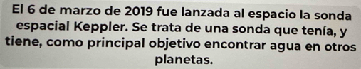 El 6 de marzo de 2019 fue lanzada al espacio la sonda 
espacial Keppler. Se trata de una sonda que tenía, y 
tiene, como principal objetivo encontrar agua en otros 
planetas.