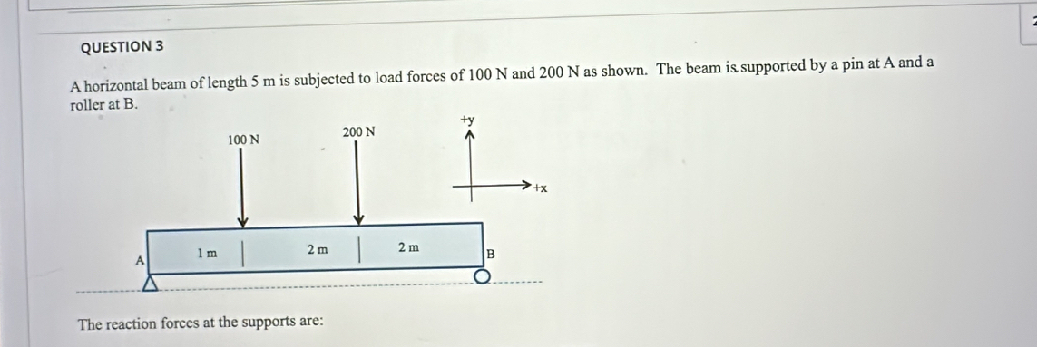 A horizontal beam of length 5 m is subjected to load forces of 100 N and 200 N as shown. The beam is supported by a pin at A and a 
roller at B. 
The reaction forces at the supports are: