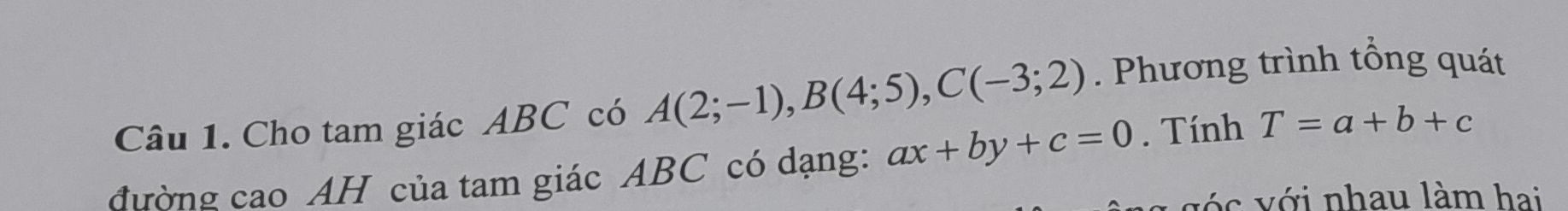 Cho tam giác ABC có A(2;-1), B(4;5), C(-3;2). Phương trình tổng quát 
đường cao AH của tam giác ABC có dạng: ax+by+c=0. Tính T=a+b+c
ó c ới nhau làm hai