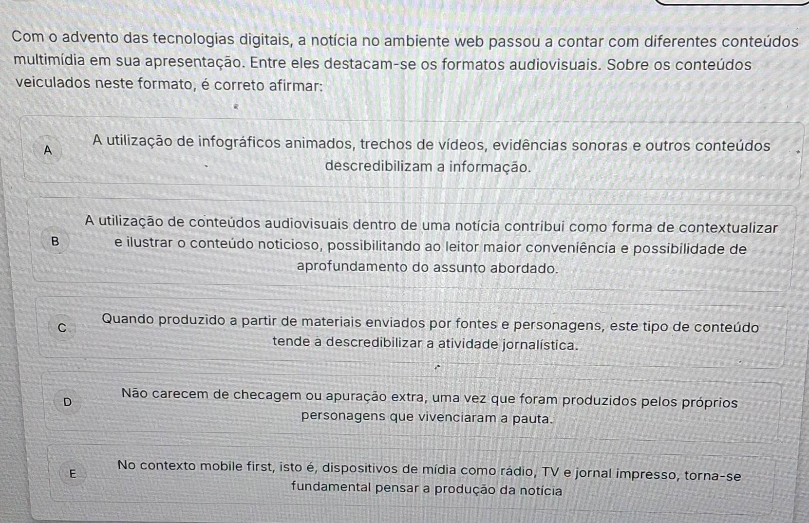 Com o advento das tecnologias digitais, a notícia no ambiente web passou a contar com diferentes conteúdos
multimídia em sua apresentação. Entre eles destacam-se os formatos audiovisuais. Sobre os conteúdos
veiculados neste formato, é correto afirmar:
A A utilização de infográficos animados, trechos de vídeos, evidências sonoras e outros conteúdos
descredibilizam a informação.
A utilização de conteúdos audiovisuais dentro de uma notícia contribui como forma de contextualizar
B e ilustrar o conteúdo noticioso, possibilitando ao leitor maior conveniência e possibilidade de
aprofundamento do assunto abordado.
C Quando produzido a partir de materiais enviados por fontes e personagens, este tipo de conteúdo
tende a descredibilizar a atividade jornalística.
D Não carecem de checagem ou apuração extra, uma vez que foram produzidos pelos próprios
personagens que vivenciaram a pauta.
E
No contexto mobile first, isto é, dispositivos de mídia como rádio, TV e jornal impresso, torna-se
fundamental pensar a produção da notícia