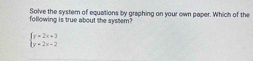 Solve the system of equations by graphing on your own paper. Which of the 
following is true about the system?
beginarrayl y=2x+3 y=2x-2endarray.