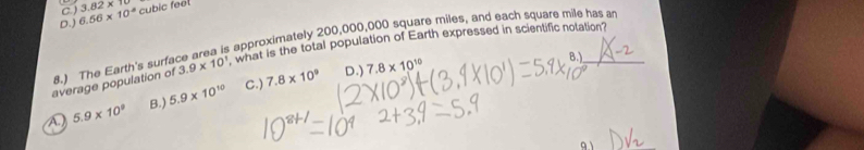 C ) 3.82* 10
D.) 6.66* 10^(-8) cubic feel
8.) The Earth's surface area is approximately 200,000,000 square miles, and each square mile has a
B.)
average population of 3.9* 10^1 what is the total population of Earth expressed in scientific notation?
A 5.9* 10^9 B.) 5.9* 10^(10) C.) 7.8* 10^9
D.) 7.8* 10^(10)