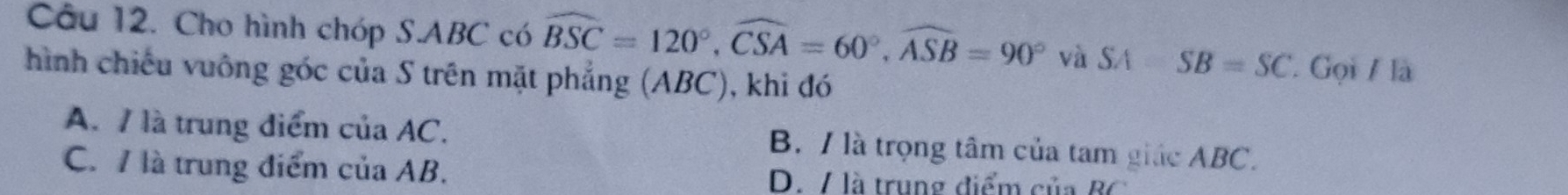 Cho hình chóp S. ABC có widehat BSC=120°, widehat CSA=60°, widehat ASB=90° và SA-SB=SC Gọi / là
hình chiếu vuông góc của S trên mặt phẳng (ABC), khi đó
A. / là trung điểm của AC. B. / là trọng tâm của tam giác ABC.
C. 7 là trung điểm của AB. D./ là trung điểm của B C