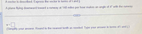 A vector is described. Express the vector in terms of i and j
A plane flying downward toward a runway at 148 miles per hour makes an angle of 4° with the runway.
v=□
(Simplify your answer. Round to the nearest tenth as needed. Type your answer in terms of i and j.)