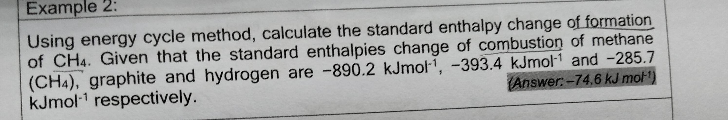 Example 2: 
Using energy cycle method, calculate the standard enthalpy change of formation 
of CH₄. Given that the standard enthalpies change of combustion of methane
(CH_4) , graphite and hydrogen are -890.2kJmol^(-1), -393.4kJmol^(-1) and -285.7
o ' |^-1 respectively. (Answer: -74.6 kJ mol ¹)
kJm