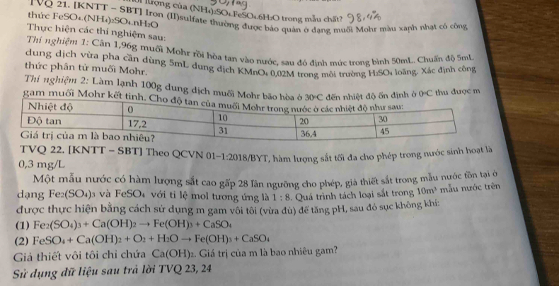 ưrợng của (NH₄)2SO1.FeSO4.6H:O trong mẫu chất?
TVQ 21. [KNTT - SBT] Iron (II)sulfate thường được báo quản ở dạng muối Mohr màu xanh nhạt có công
thức FeSO₄.(NH₄)₂SO₄.nH₂O
Thực hiện các thí nghiệm sau:
Thí nghiệm 1: Cân 1,96g muối Mohr rồi hòa tan vào nước, sau đó đinh mức trong bình 50mL. Chuấn độ 5ml
dung dịch vừa pha cần dùng 5mL dung dịch KMnO: 0,02M trong môi trường H_2SO_4 loãng. Xác định công
thức phân tử muối Mohr.
Thí nghiệm 2: Làm lạnh 100g dung dịch muối Mohrđịnh ở 0C thu được m
gam muối Mohr kết t
TVQ 22. [KNTT - SBT] Theo QCVN 01 -1:201
0,3 mg/L 18/BYT, hàm lượng sắt tối đa cho phép trong nước sinh hoạt là
Một mẫu nước có hàm lượng sắt cao gấp 28 Iần ngưỡng cho phép, giả thiết sắt trong mẫu nước tồn tại ở
dạng Fe_2(SO_4) và FeSO₄ với tỉ lệ mol tương ứng là 1:8. Quá trình tách loại sắt trong 10m^3 mẫu nước trên
được thực hiện bằng cách sử dụng m gam vôi tôi (vừa đủ) để tăng pH, sau đó sục không khí:
(1) Fe_2(SO_4)_3+Ca(OH)_2to Fe(OH)_3+CaSO_4
(2) FeSO_4+Ca(OH)_2+O_2+H_2Oto Fe(OH)_3+CaSO_4
Giả thiết vôi tôi chỉ chứa Ca(OH) 2. Giá trị của m là bao nhiêu gam?
Sử dụng đữ liệu sau trả lời '' IVQ 23, 24